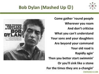 Bob Dylan (Mashed Up )

                 Come gather 'round people
                        Wherever you roam
                          And don’t criticise
                 What you can't understand
              Your sons and your daughters
                 Are beyond your command
                             Your old road is
                                Rapidly agin‘
            Then you better start swimmin’
                   Or you'll sink like a stone
           For the times they are a-changin’
                                      ENERGISE2-0.COM
 