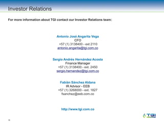 16
Investor Relations
For more information about TGI contact our Investor Relations team:
Antonio José Angarita Vega
CFO
+57 (1) 3138400 - ext 2110
antonio.angarita@tgi.com.co
Sergio Andrés Hernández Acosta
Finance Manager
+57 (1) 3138400 - ext. 2450
sergio.hernandez@tgi.com.co
Fabián Sánchez Aldana
IR Advisor - EEB
+57 (1) 3268000 - ext. 1827
fsanchez@eeb.com.co
http://www.tgi.com.co
 