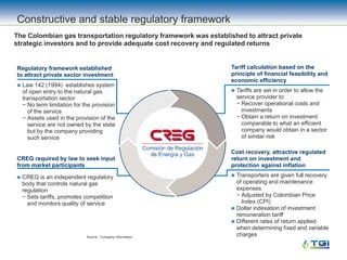 Regulatory framework established
to attract private sector investment
 Law 142 (1994) establishes system
of open entry to the natural gas
transportation sector
− No term limitation for the provision
of the service
− Assets used in the provision of the
service are not owned by the state
but by the company providing
such service
CREG required by law to seek input
from market participants
 CREG is an independent regulatory
body that controls natural gas
regulation
− Sets tariffs, promotes competition
and monitors quality of service
Tariff calculation based on the
principle of financial feasibility and
economic efficiency
 Tariffs are set in order to allow the
service provider to:
− Recover operational costs and
investments
− Obtain a return on investment
comparable to what an efficient
company would obtain in a sector
of similar risk
Cost recovery, attractive regulated
return on investment and
protection against inflation
 Transporters are given full recovery
of operating and maintenance
expenses
− Adjusted by Colombian Price
Index (CPI)
 Dollar indexation of investment
remuneration tariff
 Different rates of return applied
when determining fixed and variable
charges
Constructive and stable regulatory framework
Source: Company information.
The Colombian gas transportation regulatory framework was established to attract private
strategic investors and to provide adequate cost recovery and regulated returns
 