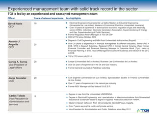 23
David Riaño
CEO
19  Electrical Engineer (Universidad de La Salle); Masters in Industrial Engineering
(Universidad de Los Andes); Masters in Economics (Pontificia Universidad Javeriana)
 Over 19 years of experience in technical and economic regulation of gas and electricity
sector (CREG, Colombian Electricity Generators Association, Superintendency of Energy
and Gas, Superintendency of Public Services)
 Former Regulatory Affairs Manager at TGI SA ESP
 CEO of TGI since October 2014
Antonio J.
Angarita
CFO
20
Officer Key highlightsYears of relevant experience
Experienced management team with solid track record in the sector
TGI is led by an experienced and seasoned management team
Carlos A. Torres
Vice-President of
Legal Affairs
20  Lawyer (Universidad de Los Andes); Business Law (Universidad de Los Andes)
 Over 20 years of experience in the Oil and Gas Industry
 Former General Counsel at Petrobras Colombia
 Degree in Civil Engineering and MBA from Universidad de los Andes (Bogotá)
 Over 20 years of experience in financial management in different industries, former IRO in
EEB, CFO in Bayport Colombia, Regional CFO in Amnet Central America (Tigo Home),
Financial Controller and Financial Planning Manager in Colombia Movil (Tigo), Head of
Financial Planning in ETB, Head of Management Control in Codensa and Advisor of the CFO
in EEB.
 TGI’s CFO since July 2014
Jorge Gonzalez
COO
20  Civil Engineer (Universidad de Los Andes); Specialization Studies in Finance (Universidad
de Los Andes)
 Over 17 years of experience in the natural gas industry
 Former NGV Manager at Gas Natural S.A.E.S.P.
Carlos Toledo
Vice-President for
Administration and
services
8
 Degree in Law from the Universidad UNICIENCIA.
 Degree in Electrical Engineering and specialization in telecommunications from Universidad
Industrial de Santander Master’s degree in Applied Political Studies from FIIAPP.
 Master in Social Cohesion from Universidad de Mendez Pelayo, España.
 Over 7 years serving the public and private sectors
 Vice-President for Administration and Public Relations since May 2012.
 