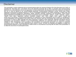 Disclaimer
This presentation contains statements that are forward-looking within the meaning of Section 27A of the Securities Act of 1933, as
amended (the “Securities Act”), and Section 21E of the Securities Exchange Act of 1934, as amended. Such forward-looking
statements are only predictions and are not guarantees of future performance. All statements other than statements of historical
fact are, or may be deemed to be, forward-looking statements. Forward-looking statements include, among other things,
statements concerning the potential exposure of TGI, its consolidated subsidiaries and related companies to market risks and
statements expressing management’ expectations, beliefs, estimates, forecasts, projections and assumptions. These forward-
looking statements are identified by their use of terms and phrases such as “anticipate”, “believe”, “could”, “estimate”, “expect”,
“intend”, “may”, “plan”, “objectives”, ”outlook”, “probably”, “project”, “will”, “seek”, “target”, “risks”, “goals”, “should” and
similar terms and phrases. Forward-looking statements are statements of future expectations that are based on management’s
current expectations and assumptions and involve known and unknown risks and uncertainties that could cause actual results,
performance or events to differ materially from those expressed or implied in these statements. Although TGI believes that the
expectations and assumptions reflected in such forward-looking statements are reasonable based on information currently
available to TGI’s management, such expectations and assumptions are necessarily speculative and subject to substantial
uncertainty, and as a result, TGI cannot guarantee future results or events. TGI does not undertake any obligation to update any
forward-looking statement or other information to reflect events or circumstances occurring after the date of this presentation or
to reflect the occurrence of unanticipated events.
 