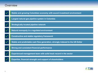 4
Overview
Stable and growing Colombian economy with sound investment environment
Constructive and stable regulatory framework
Largest natural gas pipeline system in Colombia
Stable and predictable cash flow generation, strongly indexed to the US Dollar
Strong and consistent financial performance
Experienced management team with solid track record in the sector
Expertise, financial strength and support of shareholders
Natural monopoly in a regulated environment
Strategically located pipeline network
 