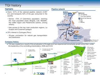 Company history
TGI history
Pipeline networkHighlights
 Owns ~61% of the national pipeline network (3,957
km) and transports 52% of the gas consumed in the
country
− Serves ~70% of Colombia’s population, reaching
the most populated areas (Bogota, Cali, Medellin,
the coffee region and Piedemonte Llanero, among
others)
− Has access to the two main production regions, La
Guajira and Cusiana/Cupiagua
 25% interest in Contugas (Peru)
− 30-year concession for natural gas transportation
and distribution
 TGI was created as a result of the privatization of Ecogás and has experienced remarkable growth since then, under
the leadership of its controlling shareholders, EEB and CVCI
 Creation of Ecogas
1997
2005
 Start of Ecogas
Privatization
Process
2006
 Ecogas assets
awarded to EEB
 Creation of TGI
 Inaugural bond issuance
 Transfer of first
BOMT pipeline
(GBS)
 Pipelines
exchange with
Promigas
 CVCI
capitalization
 Transfer of
second BOMT
pipeline
(Centragas)
 Cusiana
expansion phase
I: start of
operations
 Refinancing of
subordinated debt
with EEB
2008
 TGI takes over the O&M
of owned pipelines
 Refinancing of
bonds issued in
2007
 Cusiana
expansion
phase II: start of
operations
 TGI takes over
the O&M of
compressor
stations
 Awarded
investment
grade rating by
Moody’s and
Fitch
2010
 Awarded
investment grade
rating by S&P
 Headquarters
relocation from
Bucaramanga to
Bogotá
 Redesign of
organizational
structure
2012
2013
2007
2009
2011
2014
 EEB acquired
31.92% stake in
TGI from TRG
(formerly CVCI)
Cartagena
Refinery
Barrancabermeja
Refinery Bucaramanga
Bogota
Neiva
Cali
Medellin
3.15 tcf
1.97 tcf
Eastern
Producers:
Ecopetrol
Equion
Upper Magdalena Valley
Lower and Middle
Magdalena Valley
Northern
Producers:
Chevron
Ecopetrol 1.89 tcf
References
TGI Pipelines
Natural Gas Reserves
City
Field
Refinery
Third Party Pipelines
Source:
Mining and Energy Planning Unit.
National Hydrocarbons Agency.
5
 Sabana Compressor
starts operations
 Contugas Concession
starts operations
 TGI´s first dividend
Payment
 