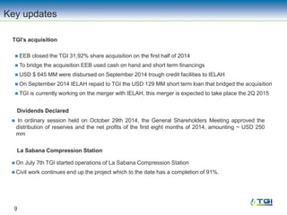 TGI’s acquisition
9
 EEB closed the TGI 31,92% share acquisition on the first half of 2014
 To bridge the acquisition EEB used cash on hand and short term financings
 USD $ 645 MM were disbursed on September 2014 trough credit facilities to IELAH
 On September 2014 IELAH repaid to TGI the USD 129 MM short term loan that bridged the acquisition
 TGI is currently working on the merger with IELAH, this merger is expected to take place the 2Q 2015
Key updates
 In ordinary session held on October 29th 2014, the General Shareholders Meeting approved the
distribution of reserves and the net profits of the first eight months of 2014, amounting ~ USD 250
mm
Dividends Declared
 On July 7th TGI started operations of La Sabana Compression Station
 Civil work continues end up the project which to the date has a completion of 91%.
La Sabana Compression Station
 
