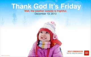 Thank God It’s Friday
Well, the weather outside is frightful.
December 13, 2013

Reﬂet Communication Strictly not conﬁdential: Do distribute or reproduce without authorization

REFLET COMMUNICATION
DIGITAL CREATIVE AGENCY
WWW.REFLET-DIGITAL.COM

 