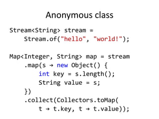 Anonymous class
Stream<String> stream =
Stream.of("hello", "world!");
Map<Integer, String> map = stream
.map(s → new Object() {
int key = s.length();
String value = s;
})
.collect(Collectors.toMap(
t → t.key, t → t.value));
 