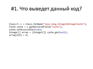 #1. Что выведет данный код?
Class<?> c = Class.forName("java.lang.Integer$IntegerCache");
Field cache = c.getDeclaredField("cache");
cache.setAccessible(true);
Integer[] array = (Integer[]) cache.get(null);
array[133] = 6;
 