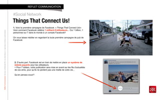 RefletCommunicationStrictlyconfidential:Donotdistributeorreproducewithoutauthorization
Things That Connect Us!
#Social Network
REFLET COMMUNICATION
1. Voici la première campagne de Facebook: « Things That Connect Us!»
Voici comment Facebook célèbre 1 milliard d'utilisateurs... Oui 1 billion, 1
personnes sur 7 dans le monde à un compte Facebook!!
On vous laisse méditer en regardant la toute première campagne de pub de
Facebook
2. D’autre part, Facebook est en train de mettre en place un système de
statuts payants pour les utilisateurs.
> Pour 7 dollars, votre publication sera mise en avant sur les fils d’actualités
de vos amis, pour qu’ils ne perdent pas une miette de votre vie...
Qu’en pensez-vous!?
 