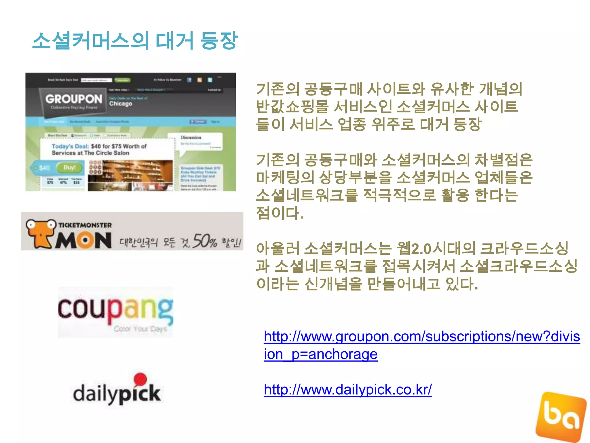 소셜커머스의 대거 등장기존의 공동구매 사이트와 유사한 개념의반값쇼핑몰 서비스인 소셜커머스 사이트들이 서비스 업종 위주로 대거 등장기존의 공동구매와 소셜커머스의차별점은마케팅의 상당부분을 소셜커머스 업체들은소셜네트워크를 적극적으로 활용 한다는점이다.아울러 소셜커머스는 웹2.0시대의 크라우드소싱과 소셜네트워크를 접목시켜서 소셜크라우드소싱이라는 신개념을 만들어내고 있다.http://www.groupon.com/subscriptions/new?division_p=anchoragehttp://www.dailypick.co.kr/