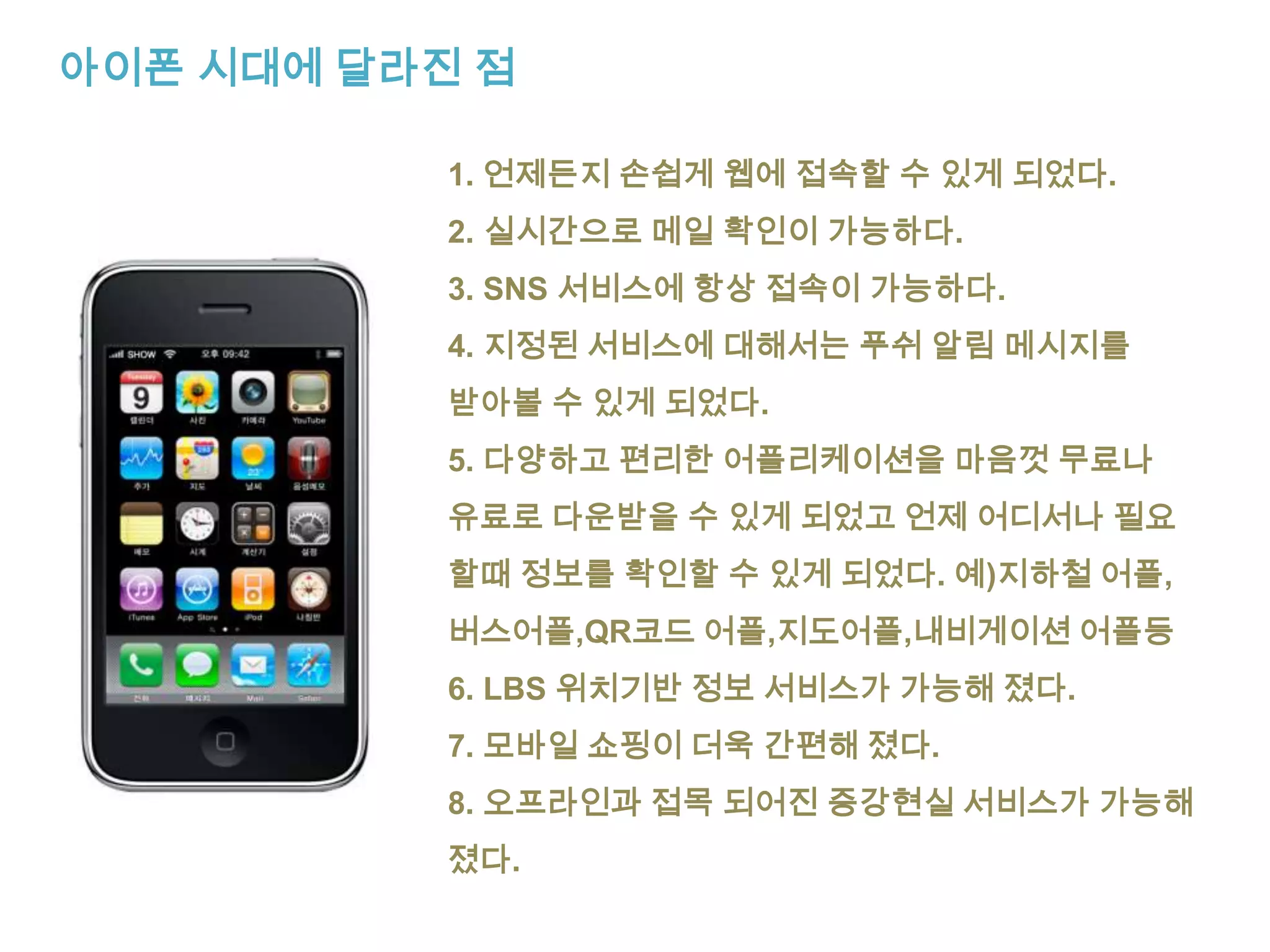 아이폰 시대에 달라진 점1. 언제든지 손쉽게 웹에 접속할 수 있게 되었다.2. 실시간으로 메일 확인이 가능하다.3. SNS 서비스에 항상 접속이 가능하다.4. 지정된 서비스에 대해서는 푸쉬 알림 메시지를받아볼 수 있게 되었다.5. 다양하고 편리한 어플리케이션을 마음껏 무료나유료로 다운받을 수 있게 되었고 언제 어디서나 필요할때 정보를 확인할 수 있게 되었다. 예)지하철 어플,버스어플,QR코드 어플,지도어플,내비게이션어플등6. LBS 위치기반 정보 서비스가 가능해 졌다.7. 모바일 쇼핑이 더욱 간편해 졌다.8. 오프라인과 접목 되어진 증강현실 서비스가 가능해졌다.