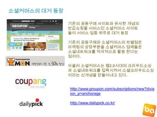 소셜커머스의 대거 등장기존의 공동구매 사이트와 유사한 개념의반값쇼핑몰 서비스인 소셜커머스 사이트들이 서비스 업종 위주로 대거 등장기존의 공동구매와 소셜커머스의차별점은마케팅의 상당부분을 소셜커머스 업체들은소셜네트워크를 적극적으로 활용 한다는점이다.아울러 소셜커머스는 웹2.0시대의 크라우드소싱과 소셜네트워크를 접목시켜서 소셜크라우드소싱이라는 신개념을 만들어내고 있다.http://www.groupon.com/subscriptions/new?division_p=anchoragehttp://www.dailypick.co.kr/