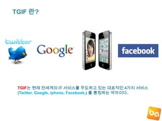 TGIF 란?TGIF는 현재 전세계의 IT서비스를 주도하고 있는 대표적인 4가지 서비스(Twitter, Google, iphone, Facebook,) 를 통칭하는 약자이다.