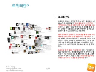 트위터란?트위터란? 트위터는 2006년 미국의 잭 도시, 에번 윌리엄스, 비즈 스톤에 의해 개발된 ‘미니 블로그’다. ‘지저귀다’ ‘짹짹대다’는 뜻으로 재잘거리듯 하고 싶은 말을 140자 안에서 올릴 수 있도록 한 단순한 형태를 갖고 있다. 상대방이 나를 친구로 등록하면 내가 올리는 글을 받아볼 수 있고 그 반대도 가능하다. 웹에 접속하지 않더라도 스마트폰을 통해 언제, 어디에서든 실시간으로 글을 올릴 수 있다는 장점이 있다. 국내에서는 김연아 선수가 트위터에 가입한 사실이 알려지면서 이용자가 크게 증가했다. 지난해 5월 기준으로 한국인 이용자는 24만 여명에 달했으며 1~2년 안에 100만 명 이상으로 늘어날 것으로 추정된다. 트위터는 흔히 ‘집단 지성’에 비유된다. 기존 매체가 일방적인 메시지나 정보를 전달한다면 트위터는 불특정 다수와 거미줄 같은 촘촘한 네트워크를 구성하는 것이 가능하다. 이런 구조는 내 의사를 전달하거나 반대로 다수의 의견을 듣는데 유용하다 0031Ki-Soo Jeongcrissjay2@gmail.comhttp://twitter.com/crissjay