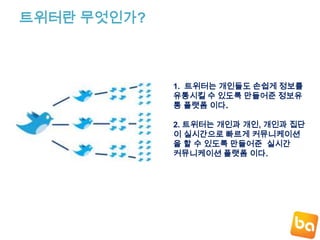 트위터란 무엇인가?1.  트위터는 개인들도 손쉽게정보를 유통시킬 수 있도록만들어준 정보유통 플랫폼 이다.2. 트위터는 개인과 개인, 개인과 집단이 실시간으로 빠르게 커뮤니케이션을할 수 있도록 만들어준  실시간 커뮤니케이션 플랫폼 이다.