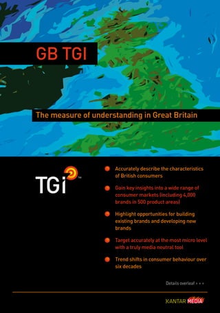 GB TGI


The measure of understanding in Great Britain




                      Accurately describe the characteristics
                      of British consumers

                      Gain key insights into a wide range of
                      consumer markets (including 4,000
                      brands in 500 product areas)

                      Highlight opportunities for building
                      existing brands and developing new
                      brands

                      Target accurately at the most micro level
                      with a truly media neutral tool

                      Trend shifts in consumer behaviour over
                      six decades


                                            Details overleaf > > >
 