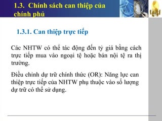 1.3. Chính sách can thiệp của
chính phủ
1.3.1. Can thiệp trực tiếp
Các NHTW có thể tác động đến tỷ giá bằng cách
trực tiếp mua vào ngoại tệ hoặc bán nội tệ ra thị
trường.
Điều chỉnh dự trữ chính thức (OR): Năng lực can
thiệp trực tiếp của NHTW phụ thuộc vào số lượng
dự trữ có thể sử dụng.
 