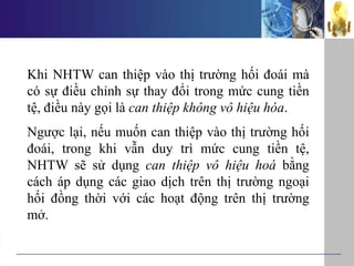 Khi NHTW can thiệp vào thị trường hối đoái mà
có sự điều chỉnh sự thay đổi trong mức cung tiền
tệ, điều này gọi là can thiệp không vô hiệu hóa.
Ngược lại, nếu muốn can thiệp vào thị trường hối
đoái, trong khi vẫn duy trì mức cung tiền tệ,
NHTW sẽ sử dụng can thiệp vô hiệu hoá bằng
cách áp dụng các giao dịch trên thị trường ngoại
hối đồng thời với các hoạt động trên thị trường
mở.
 