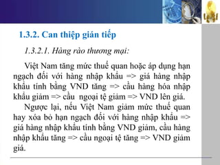 1.3.2. Can thiệp gián tiếp
1.3.2.1. Hàng rào thương mại:
Việt Nam tăng mức thuế quan hoặc áp dụng hạn
ngạch đối với hàng nhập khẩu => giá hàng nhập
khẩu tính bằng VND tăng => cầu hàng hóa nhập
khẩu giảm => cầu ngoại tệ giảm => VND lên giá.
Ngược lại, nếu Việt Nam giảm mức thuế quan
hay xóa bỏ hạn ngạch đối với hàng nhập khẩu =>
giá hàng nhập khẩu tính bằng VND giảm, cầu hàng
nhập khẩu tăng => cầu ngoại tệ tăng => VND giảm
giá.
 