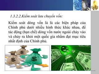 1.3.2.2.Kiểm soát lưu chuyển vốn:
Kiểm soát dòng vốn là là các biện pháp của
Chính phủ dưới nhiều hình thức khác nhau, để
tác động (hạn chế) dòng vốn nước ngoài chảy vào
và chảy ra khỏi một quốc gia nhằm đạt mục tiêu
nhất định của Chính phủ.
 
