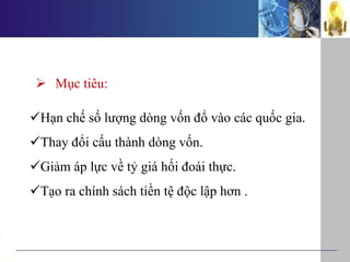  Mục tiêu:
Hạn chế số lượng dòng vốn đổ vào các quốc gia.
Thay đổi cấu thành dòng vốn.
Giảm áp lực về tỷ giá hối đoái thực.
Tạo ra chính sách tiền tệ độc lập hơn .
 