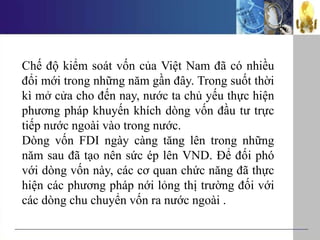 Chế độ kiểm soát vốn của Việt Nam đã có nhiều
đổi mới trong những năm gần đây. Trong suốt thời
kì mở cửa cho đến nay, nước ta chủ yếu thực hiện
phương pháp khuyến khích dòng vốn đầu tư trực
tiếp nước ngoài vào trong nước.
Dòng vốn FDI ngày càng tăng lên trong những
năm sau đã tạo nên sức ép lên VND. Để đối phó
với dòng vốn này, các cơ quan chức năng đã thực
hiện các phương pháp nới lỏng thị trường đối với
các dòng chu chuyển vốn ra nước ngoài .
 