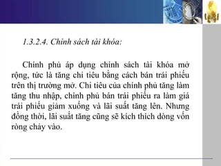 1.3.2.4. Chính sách tài khóa:
Chính phủ áp dụng chính sách tài khóa mở
rộng, tức là tăng chi tiêu bằng cách bán trái phiếu
trên thị trường mở. Chi tiêu của chính phủ tăng làm
tăng thu nhập, chính phủ bán trái phiếu ra làm giá
trái phiếu giảm xuống và lãi suất tăng lên. Nhưng
đồng thời, lãi suất tăng cũng sẽ kích thích dòng vốn
ròng chảy vào.
 