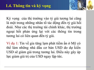 1.4. Thông tin và kỳ vọng
Kỳ vọng của thị trường vào tỷ giá tương lai cũng
là một trong những nhân tố tác động đến tỷ giá hối
đoái. Như các thị trường tài chính khác, thị trường
ngoại hối phản ứng lại với các thông tin trong
tương lai có liên quan đến tỷ giá.
Ví dụ 1: Tin về gia tăng lạm phát tiềm ẩn ở Mỹ có
thể làm những nhà đầu cơ bán USD do dự kiến
USD sẽ giảm giá trong tương lai. Điều này gây áp
lực giảm giá trị của USD ngay lập tức.
 