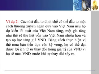 Ví dụ 2: Các nhà đầu tư định chế có thể đầu tư một
cách thường xuyên ngân quỹ vào Việt Nam nếu họ
dự kiến lãi suất của Việt Nam tăng, một gia tăng
như thế sẽ thu hút vốn vào Việt Nam nhiều hơn và
tạo áp lực tăng giá VND. Bằng cách thực hiện vị
thế mua bán tiền dựa vào kỳ vọng, họ có thể đạt
được lợi ích từ sự thay đổi trong giá trị của VND vì
họ sẽ mua VND trước khi sự thay đổi xảy ra.
 