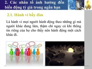 2. Các nhân tố ảnh hưởng đến
biến động tỷ giá trong ngắn hạn
Là hành vi mọi người hành động theo những gì mà
người khác đang làm, thậm chí ngay cả khi thông
tin riêng của họ cho thấy nên hành động một cách
khác đi.
2.1. Hành vi bầy đàn
 