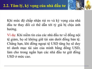 2.2. Tâm lý, kỳ vọng của nhà đầu tư
Khi mức độ chấp nhận rủi ro và kỳ vọng của nhà
đầu tư thay đổi có thể dẫn tới tỷ giá bị chịu ảnh
hưởng.
Ví dụ: Khi niềm tin của các nhà đầu tư về đồng nội
tệ giảm, họ sẽ không giữ tài sản dưới đồng bản tệ.
Chẳng hạn, khi đồng ngoại tệ USD tăng họ sẽ duy
trì danh mục tài sản của mình bằng đồng USD,
làm cho trong ngắn hạn các nhà đầu tư giữ đồng
USD ở mức cao.
 