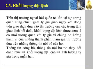 2.3. Khối lượng đặt lệnh
Trên thị trường ngoại hối quốc tế, tồn tại sự tương
quan cùng chiều giữa tỷ giá giao ngay với dòng
tiền giao dịch dựa vào thị trường của các trung tâm
giao dịch hối đoái, khối lượng đặt lệnh được xem là
có mối tương quan với tỷ giá vì chúng đo lường
hành vi của những thành phần tham gia thị trường
dựa trên những thông tin nội bộ của họ.
Thông tin công bố, thông tin nội bộ => thay đổi
danh mục => khối lượng đặt lệnh => ảnh hưởng tỷ
giá trong ngắn hạn.
 