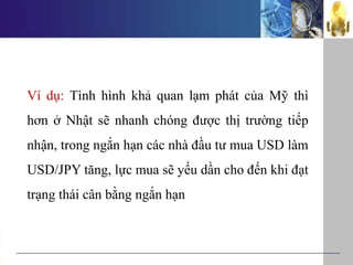 Ví dụ: Tình hình khả quan lạm phát của Mỹ thì
hơn ở Nhật sẽ nhanh chóng được thị trường tiếp
nhận, trong ngắn hạn các nhà đầu tư mua USD làm
USD/JPY tăng, lực mua sẽ yếu dần cho đến khi đạt
trạng thái cân bằng ngắn hạn
 