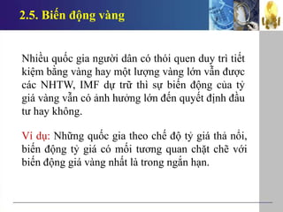 2.5. Biến động vàng
Nhiều quốc gia người dân có thói quen duy trì tiết
kiệm bằng vàng hay một lượng vàng lớn vẫn được
các NHTW, IMF dự trữ thì sự biến động của tỷ
giá vàng vẫn có ảnh hưởng lớn đến quyết định đầu
tư hay không.
Ví dụ: Những quốc gia theo chế độ tỷ giá thả nổi,
biến động tỷ giá có mối tương quan chặt chẽ với
biến động giá vàng nhất là trong ngắn hạn.
 