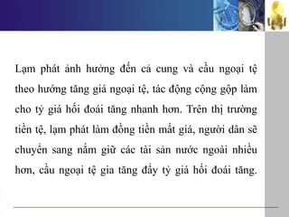 Lạm phát ảnh hưởng đến cả cung và cầu ngoại tệ
theo hướng tăng giá ngoại tệ, tác động cộng gộp làm
cho tỷ giá hối đoái tăng nhanh hơn. Trên thị trường
tiền tệ, lạm phát làm đồng tiền mất giá, người dân sẽ
chuyển sang nắm giữ các tài sản nước ngoài nhiều
hơn, cầu ngoại tệ gia tăng đẩy tỷ giá hối đoái tăng.
 
