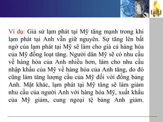 Ví dụ: Giả sử lạm phát tại Mỹ tăng mạnh trong khi
lạm phát tại Anh vẫn giữ nguyên. Sự tăng lên bất
ngờ của lạm phát tại Mỹ sẽ làm cho giá cả hàng hóa
của Mỹ đồng loạt tăng. Người dân Mỹ sẽ có nhu cầu
về hàng hóa của Anh nhiều hơn, làm cho nhu cầu
nhập khẩu của Mỹ về hàng hóa của Anh tăng, do đó
cũng làm tăng lượng cầu của Mỹ đối với đồng bảng
Anh. Mặt khác, lạm phát tại Mỹ tăng sẽ làm giảm
nhu cầu của người Anh với hàng hóa Mỹ, xuất khẩu
của Mỹ giảm, cung ngoại tệ bảng Anh giảm.
 