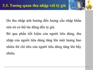 3.3. Tương quan thu nhập với tỷ giá
Do thu nhập ảnh hưởng đến lượng cầu nhập khẩu
nên nó có thể tác động đến tỷ giá.
Bỏ qua phần tiết kiệm của người tiêu dùng, thu
nhập của người tiêu dùng tăng lên một lượng bao
nhiêu thì chi tiêu của người tiêu dùng tăng lên bấy
nhiêu.
 