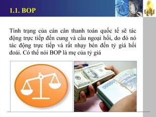 1.1. BOP
Tình trạng của cán cân thanh toán quốc tế sẽ tác
động trực tiếp đến cung và cầu ngoại hối, do đó nó
tác động trực tiếp và rất nhạy bén đến tỷ giá hối
đoái. Có thể nói BOP là mẹ của tỷ giá
 