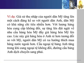 Ví dụ: Giả sử thu nhập của người dân Mỹ tăng lên
một cách đáng kể so với người dân Anh, dân Mỹ
có khả năng chi tiêu nhiều hơn. Với lượng hàng
hóa cung cấp không đổi, sự tăng lên đột ngột về
nhu cầu hàng hóa Mỹ đẩy giá hàng hóa Mỹ lên
cao. Lúc này giá hàng hóa ở Anh rẻ hơn tương đối
so với Mỹ, người dân Mỹ có xu hướng thích mua
hàng nước ngoài hơn. Cầu ngoại tệ bảng Anh tăng
trong khi cung ngoại tệ không đổi, đường cầu bảng
Anh dịch chuyển sang phải.
 