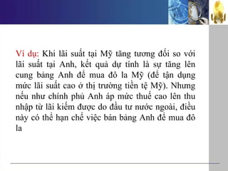 Ví dụ: Khi lãi suất tại Mỹ tăng tương đối so với
lãi suất tại Anh, kết quả dự tính là sự tăng lên
cung bảng Anh để mua đô la Mỹ (để tận dụng
mức lãi suất cao ở thị trường tiền tệ Mỹ). Nhưng
nếu như chính phủ Anh áp mức thuế cao lên thu
nhập từ lãi kiếm được do đầu tư nước ngoài, điều
này có thể hạn chế việc bán bảng Anh để mua đô
la
 