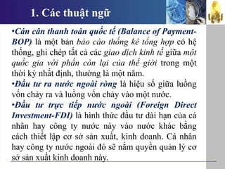 1. Các thuật ngữ
•Cán cân thanh toán quốc tế (Balance of Payment-
BOP) là một bản báo cáo thống kê tổng hợp có hệ
thống, ghi chép tất cả các giao dịch kinh tế giữa một
quốc gia với phần còn lại của thế giới trong một
thời kỳ nhất định, thường là một năm.
•Đầu tư ra nước ngoài ròng là hiệu số giữa luồng
vốn chảy ra và luồng vốn chảy vào một nước.
•Đầu tư trực tiếp nước ngoài (Foreign Direct
Investment-FDI) là hình thức đầu tư dài hạn của cá
nhân hay công ty nước này vào nước khác bằng
cách thiết lập cơ sở sản xuất, kinh doanh. Cá nhân
hay công ty nước ngoài đó sẽ nắm quyền quản lý cơ
sở sản xuất kinh doanh này.
 