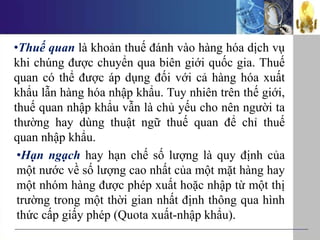 •Thuế quan là khoản thuế đánh vào hàng hóa dịch vụ
khi chúng được chuyển qua biên giới quốc gia. Thuế
quan có thể được áp dụng đối với cả hàng hóa xuất
khẩu lẫn hàng hóa nhập khẩu. Tuy nhiên trên thế giới,
thuế quan nhập khẩu vẫn là chủ yếu cho nên người ta
thường hay dùng thuật ngữ thuế quan để chỉ thuế
quan nhập khẩu.
•Hạn ngạch hay hạn chế số lượng là quy định của
một nước về số lượng cao nhất của một mặt hàng hay
một nhóm hàng được phép xuất hoặc nhập từ một thị
trường trong một thời gian nhất định thông qua hình
thức cấp giấy phép (Quota xuất-nhập khẩu).
 