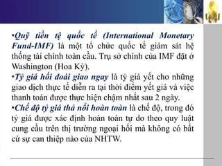 •Quỹ tiền tệ quốc tế (International Monetary
Fund-IMF) là một tổ chức quốc tế giám sát hệ
thống tài chính toàn cầu. Trụ sở chính của IMF đặt ở
Washington (Hoa Kỳ).
•Tỷ giá hối đoái giao ngay là tỷ giá yết cho những
giao dịch thực tế diễn ra tại thời điểm yết giá và việc
thanh toán được thực hiện chậm nhất sau 2 ngày.
•Chế độ tỷ giá thả nổi hoàn toàn là chế độ, trong đó
tỷ giá được xác định hoàn toàn tự do theo quy luật
cung cầu trên thị trường ngoại hối mà không có bất
cứ sự can thiệp nào của NHTW.
 