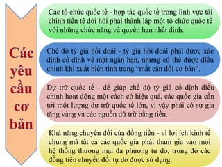 Chế độ tỷ giá hối đoái - tỷ giá hối đoái phải được xác
định cố định về mặt ngắn hạn, nhưng có thể được điều
chỉnh khi xuất hiện tình trạng “mất cân đối cơ bản”.
Khả năng chuyển đổi của đồng tiền - vì lợi ích kinh tế
chung mà tất cả các quốc gia phải tham gia vào mọi
hệ thống thương mại đa phương tự do, trong đó các
đồng tiền chuyển đổi tự do được sử dụng.
Dự trữ quốc tế - để giúp chế độ tỷ giá cố định điều
chỉnh hoạt động một cách có hiệu quả, các quốc gia cần
tới một lượng dự trữ quốc tế lớn, vì vậy phải có sự gia
tăng vàng và các nguồn dữ trữ bằng tiền.
Các tổ chức quốc tế - hợp tác quốc tế trong lĩnh vực tài
chính tiền tệ đòi hỏi phải thành lập một tổ chức quốc tế
với những chức năng và quyền hạn nhất định.
 