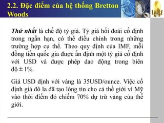 2.2. Đặc điểm của hệ thống Bretton
Woods
Thứ nhất là chế độ tỷ giá. Tỷ giá hối đoái cố định
trong ngắn hạn, có thể điều chỉnh trong những
trường hợp cụ thể. Theo quy định của IMF, mỗi
đồng tiền quốc gia được ấn định một tỷ giá cố định
với USD và được phép dao động trong biên
độ 1%.
Giá USD định với vàng là 35USD/ounce. Việc cố
định giá đô la đã tạo lòng tin cho cả thế giới vì Mỹ
vào thời điểm đó chiếm 70% dự trữ vàng của thế
giới.

 