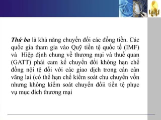 Thứ ba là khả năng chuyển đổi các đồng tiền. Các
quốc gia tham gia vào Quỹ tiền tệ quốc tế (IMF)
và Hiệp định chung về thương mại và thuế quan
(GATT) phải cam kế chuyển đổi không hạn chế
đồng nội tệ đối với các giao dịch trong cán cân
vãng lai (có thể hạn chế kiểm soát chu chuyển vốn
nhưng không kiểm soát chuyển đổii tiền tệ phục
vụ mục đích thương mại
 