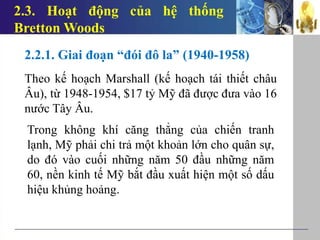 2.3. Hoạt động của hệ thống
Bretton Woods
2.2.1. Giai đoạn “đói đô la” (1940-1958)
Theo kế hoạch Marshall (kế hoạch tái thiết châu
Âu), từ 1948-1954, $17 tỷ Mỹ đã được đưa vào 16
nước Tây Âu.
Trong không khí căng thẳng của chiến tranh
lạnh, Mỹ phải chi trả một khoản lớn cho quân sự,
do đó vào cuối những năm 50 đầu những năm
60, nền kinh tế Mỹ bắt đầu xuất hiện một số dấu
hiệu khủng hoảng.
 