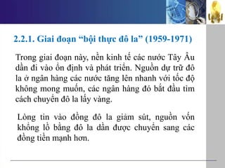 2.2.1. Giai đoạn “bội thực đô la” (1959-1971)
Trong giai đoạn này, nền kinh tế các nước Tây Âu
dần đi vào ổn định và phát triển. Nguồn dự trữ đô
la ở ngân hàng các nước tăng lên nhanh với tốc độ
không mong muốn, các ngân hàng đó bắt đầu tìm
cách chuyển đô la lấy vàng.
Lòng tin vào đồng đô la giảm sút, nguồn vốn
khổng lồ bằng đô la dần được chuyển sang các
đồng tiền mạnh hơn.
 
