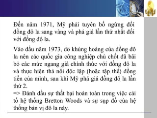Đến năm 1971, Mỹ phải tuyên bố ngừng đổi
đồng đô la sang vàng và phá giá lần thứ nhất đối
với đồng đô la.
Vào đầu năm 1973, do khủng hoảng của đồng đô
la nên các quốc gia công nghiệp chủ chốt đã bãi
bỏ các mức ngang giá chính thức với đồng đô la
và thực hiện thả nổi độc lập (hoặc tập thể) đồng
tiền của mình, sau khi Mỹ phá giá đồng đô la lần
thứ 2.
=> Đánh dấu sự thất bại hoàn toàn trong việc cải
tổ hệ thống Bretton Woods và sự sụp đổ của hệ
thống bản vị đô la này.
 