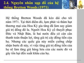2.4. Nguyên nhân sụp đổ của hệ
thống Bretton Woods (1971)
Hệ thống Bretton Woods đã kéo dài cho tới
năm 1971. Tại thời điểm đó, lạm phát và thâm hụt
thương mại của Hoa Kỳ gia tăng đã làm suy giảm
giá trị đồng đô la. Người Hoa Kỳ cố thuyết phục
Đức và Nhật Bản, là hai nước đều có cán cân
thanh toán thuận lợi, tăng giá trị các đồng tiền của
họ. Nhưng các quốc gia này miễn cưỡng chấp
nhận bước đi này, vì việc tăng giá trị đồng tiền của
họ sẽ làm tăng giá hàng hóa của các nước đó và
gây tổn hại đến xuất khẩu của họ.
 