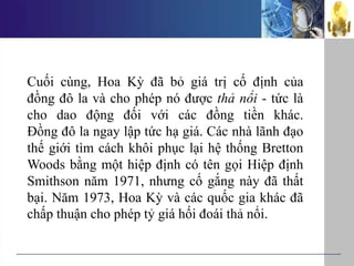 Cuối cùng, Hoa Kỳ đã bỏ giá trị cố định của
đồng đô la và cho phép nó được thả nổi - tức là
cho dao động đối với các đồng tiền khác.
Đồng đô la ngay lập tức hạ giá. Các nhà lãnh đạo
thế giới tìm cách khôi phục lại hệ thống Bretton
Woods bằng một hiệp định có tên gọi Hiệp định
Smithson năm 1971, nhưng cố gắng này đã thất
bại. Năm 1973, Hoa Kỳ và các quốc gia khác đã
chấp thuận cho phép tỷ giá hối đoái thả nổi.
 